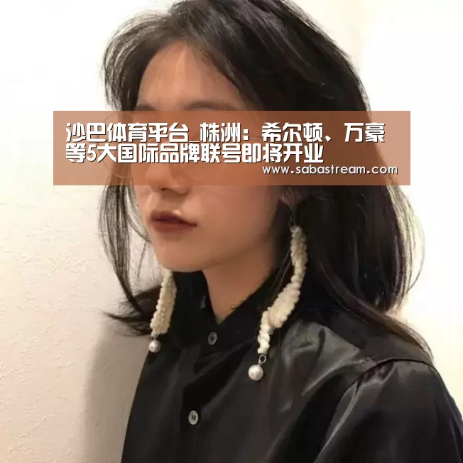沙巴体育平台_株洲:希尔顿、万豪等5大国际品牌联号即将开业(图1) 沙巴体育